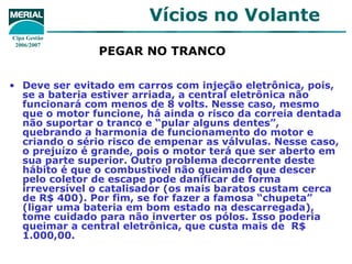 PEGAR NO TRANCO   Deve ser evitado em carros com injeção eletrônica, pois, se a bateria estiver arriada, a central eletrônica não funcionará com menos de 8 volts. Nesse caso, mesmo que o motor funcione, há ainda o risco da correia dentada não suportar o tranco e “pular alguns dentes”, quebrando a harmonia de funcionamento do motor e criando o sério risco de empenar as válvulas. Nesse caso, o prejuízo é grande, pois o motor terá que ser aberto em sua parte superior. Outro problema decorrente deste hábito é que o combustível não queimado que descer pelo coletor de escape pode danificar de forma irreversível o catalisador (os mais baratos custam cerca de R$ 400). Por fim, se for fazer a famosa “chupeta” (ligar uma bateria em bom estado na descarregada), tome cuidado para não inverter os pólos. Isso poderia queimar a central eletrônica, que custa mais de  R$ 1.000,00. 