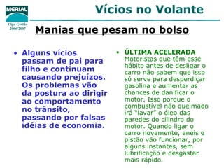 Manias que pesam no bolso Alguns vícios passam de pai para filho e continuam causando prejuízos. Os problemas vão da postura ao dirigir ao comportamento no trânsito, passando por falsas idéias de economia. ÚLTIMA ACELERADA  Motoristas que têm esse hábito antes de desligar o carro não sabem que isso só serve para desperdiçar gasolina e aumentar as chances de danificar o motor. Isso porque o combustível não queimado irá “lavar” o óleo das paredes do cilindro do motor. Quando ligar o carro novamente, anéis e pistão vão funcionar, por alguns instantes, sem lubrificação e desgastar mais rápido. 