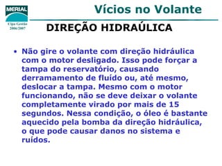 Vícios no Volante
              DIREÇÃO HIDRAÚLICA
Cipa Gestão
 2006/2007




   • Não gire o volante com direção hidráulica
     com o motor desligado. Isso pode forçar a
     tampa do reservatório, causando
     derramamento de fluído ou, até mesmo,
     deslocar a tampa. Mesmo com o motor
     funcionando, não se deve deixar o volante
     completamente virado por mais de 15
     segundos. Nessa condição, o óleo é bastante
     aquecido pela bomba da direção hidráulica,
     o que pode causar danos no sistema e
     ruídos.
 