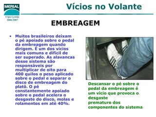 Vícios no Volante
Cipa Gestão
 2006/2007
                    EMBREAGEM
   • Muitos brasileiros deixam
     o pé apoiado sobre o pedal
     da embreagem quando
     dirigem. É um dos vícios
     mais comuns e difícil de
     ser superado. As alavancas
     desse sistema são
     responsáveis por
     multiplicar de oito para
     400 quilos o peso aplicado
     sobre o pedal e separar o
     disco de embreagem do        Descansar o pé sobre o
     platô. O pé                  pedal da embreagem é
     constantemente apoiado
     sobre o pedal acelera o      um vício que provoca o
     desgaste do disco, molas e   desgaste
     rolamentos em até 40%.       prematuro dos
                                  componentes do sistema
 
