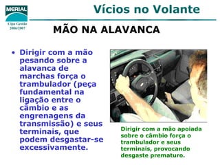 Vícios no Volante
Cipa Gestão
 2006/2007
              MÃO NA ALAVANCA

  • Dirigir com a mão
    pesando sobre a
    alavanca de
    marchas força o
    trambulador (peça
    fundamental na
    ligação entre o
    câmbio e as
    engrenagens da
    transmissão) e seus
                          Dirigir com a mão apoiada
    terminais, que        sobre o câmbio força o
    podem desgastar-se    trambulador e seus
    excessivamente.       terminais, provocando
                          desgaste prematuro.
 