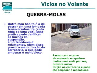 Vícios no Volante
Cipa Gestão
 2006/2007
              QUEBRA-MOLAS

• Outro mau hábito é o de
  passar em uma lombada
  transversalmente (cada
  roda de uma vez). Essa
  prática pode danificar
  as buchas da
  suspensão,
  amortecedores e
  rolamentos. Além disso,
  provoca maior torção da
  carroceria, o que pode
  empenar o monobloco.
                            Passar com o carro
                            atravessado no quebra-
                            molas, uma roda por vez,
                            provoca maior
                            torção na carroceria e pode
                            até empenar o monobloco.
 