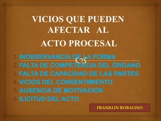 VICIOS QUE PUEDEN
AFECTAR AL
ACTO PROCESAL
1. INOBSERVANCIA DE LA FORMA
2. FALTA DE COMPETENCIA DEL ÓRGANO
3. FALTA DE CAPACIDAD DE LAS PARTES
4. VICIOS DEL CONSENTIMIENTO
5. AUSENCIA DE MOTIVACIÓN
6. ILICITUD DEL ACTO
FRANKLIN ROBALINO

 
