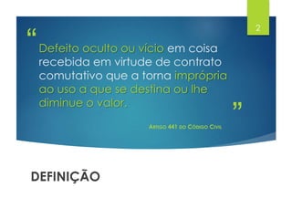 ”
“Defeito oculto ou vício em coisa
recebida em virtude de contrato
comutativo que a torna imprópria
ao uso a que se destina ou lhe
diminue o valor.
ARTIGO 441 DO CÓDIGO CIVIL
DEFINIÇÃO
2
 