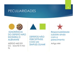 PECULIARIDADES
IGNORÂNCIA
DO DEFEITO NÃO
EXONERA O
ALIENANTE
ARTIGO 443 DO
CC boa-fé X má-
fe
DEFEITOS NÃO
PERCEPTÍVEIS
COM UM
SIMPLES OLHAR
Responsabilidade
subsiste ainda
com o
perecimento
Artigo 444
4
 