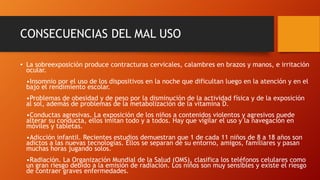 CONSECUENCIAS DEL MAL USO
• La sobreexposición produce contracturas cervicales, calambres en brazos y manos, e irritación
ocular.
•Insomnio por el uso de los dispositivos en la noche que dificultan luego en la atención y en el
bajo el rendimiento escolar.
•Problemas de obesidad y de peso por la disminución de la actividad física y de la exposición
al sol, además de problemas de la metabolización de la vitamina D.
•Conductas agresivas. La exposición de los niños a contenidos violentos y agresivos puede
alterar su conducta, ellos imitan todo y a todos. Hay que vigilar el uso y la navegación en
móviles y tabletas.
•Adicción infantil. Recientes estudios demuestran que 1 de cada 11 niños de 8 a 18 años son
adictos a las nuevas tecnologías. Ellos se separan de su entorno, amigos, familiares y pasan
muchas horas jugando solos.
•Radiación. La Organización Mundial de la Salud (OMS), clasifica los teléfonos celulares como
un gran riesgo debido a la emisión de radiación. Los niños son muy sensibles y existe el riesgo
de contraer graves enfermedades.
 