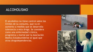 ALCOHOLISMO
El alcohólico no tiene control sobre los
límites de su consumo, que va en
aumento a medida que se desarrolla
tolerancia a esta droga. Se considera
como una enfermedad crónica,
progresiva y mortal por la Asociación
Medica Estadounidense al igual que
otras drogodependencias.
 