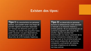Existen dos tipos:
Tipo I: Es característico en personas
adultas, que pueden tener una etapa de
grandes ingestas puntuales separadas
por tiempos de abstemia pero que sin
embargo van siendo más pequeños hasta
poder alcanzar una gran dependencia,
acompañada progresivamente por el
desarrollo de enfermedades hepáticas.
Tipo II: se desarrolla en personas
durante la adolescencia y está asociado
a menudo a un historial violento y
arresto policial. No se caracteriza por un
aumento progresivo del consumo de
alcohol. Algunos estudios han
determinado una menor expresión de la
enzima monoamino oxidasa en este
grupo, lo que se ha correlacionado con
una menor producción de serotonina
(relajación y activación del sistema
nervioso simpático) en el sistema
nervioso central.
 