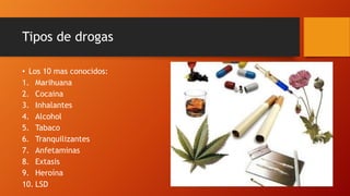 Tipos de drogas
• Los 10 mas conocidos:
1. Marihuana
2. Cocaina
3. Inhalantes
4. Alcohol
5. Tabaco
6. Tranquilizantes
7. Anfetaminas
8. Extasis
9. Heroína
10. LSD
 
