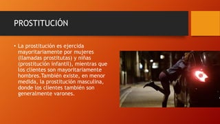 PROSTITUCIÓN
• La prostitución es ejercida
mayoritariamente por mujeres
(llamadas prostitutas) y niñas
(prostitución infantil), mientras que
los clientes son mayoritariamente
hombres.También existe, en menor
medida, la prostitución masculina,
donde los clientes también son
generalmente varones.
 