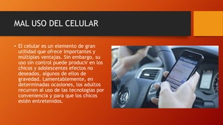 MAL USO DEL CELULAR
• El celular es un elemento de gran
utilidad que ofrece importantes y
múltiples ventajas. Sin embargo, su
uso sin control puede producir en los
chicos y adolescentes efectos no
deseados, algunos de ellos de
gravedad. Lamentablemente, en
determinadas ocasiones, los adultos
recurren al uso de las tecnologías por
conveniencia y para que los chicos
estén entretenidos.
 