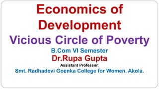 Economics of
Development
Vicious Circle of Poverty
B.Com VI Semester
Dr.Rupa Gupta
Assistant Professor,
Smt. Radhadevi Goenka College for Women, Akola.
 