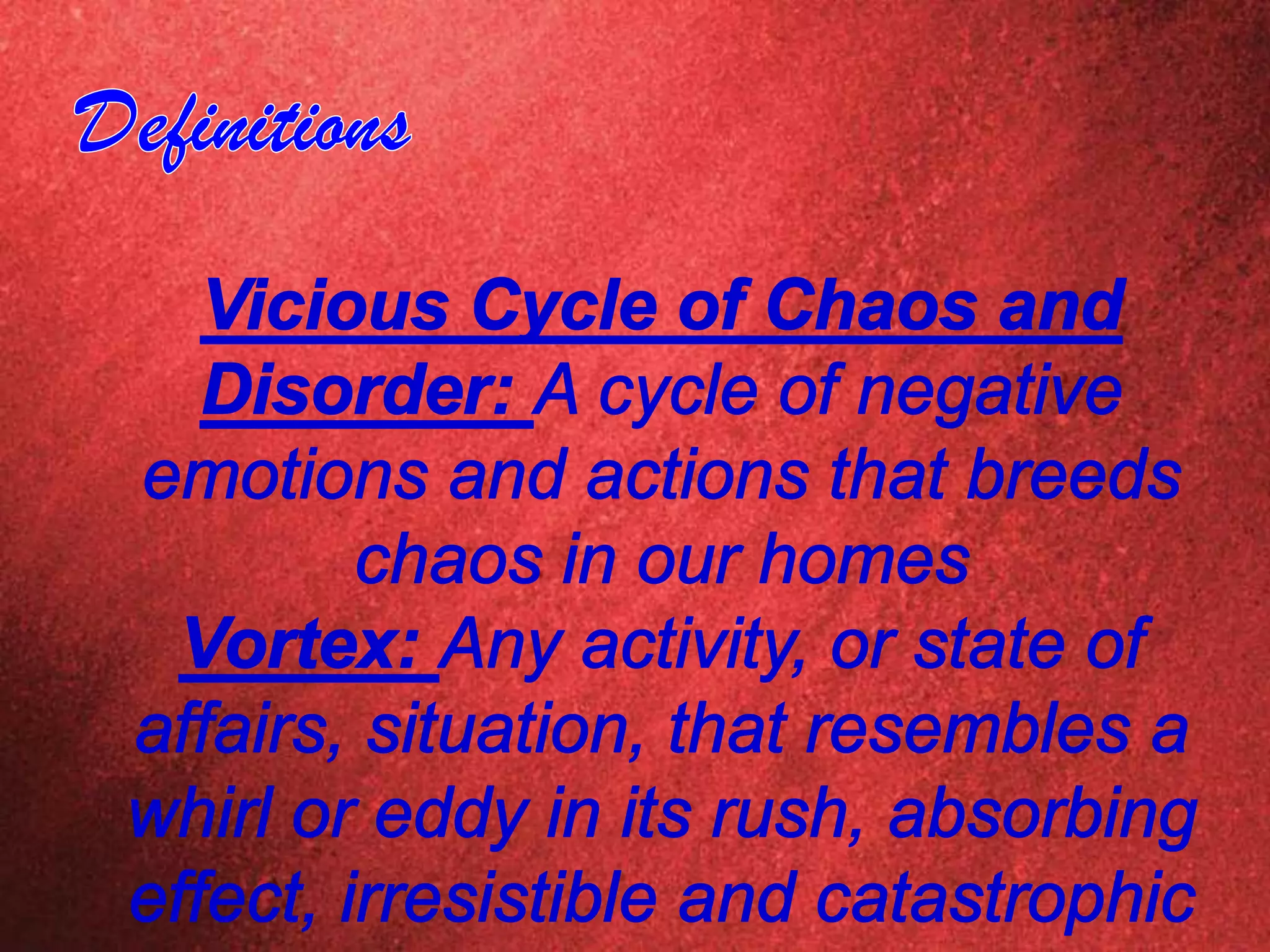 DefinitionsVicious Cycle of Chaos and Disorder: A cycle of negative emotions and actions that breeds chaos in our homesVortex: Any activity, or state of affairs, situation, that resembles a whirl or eddy in its rush, absorbing effect, irresistible and catastrophic power