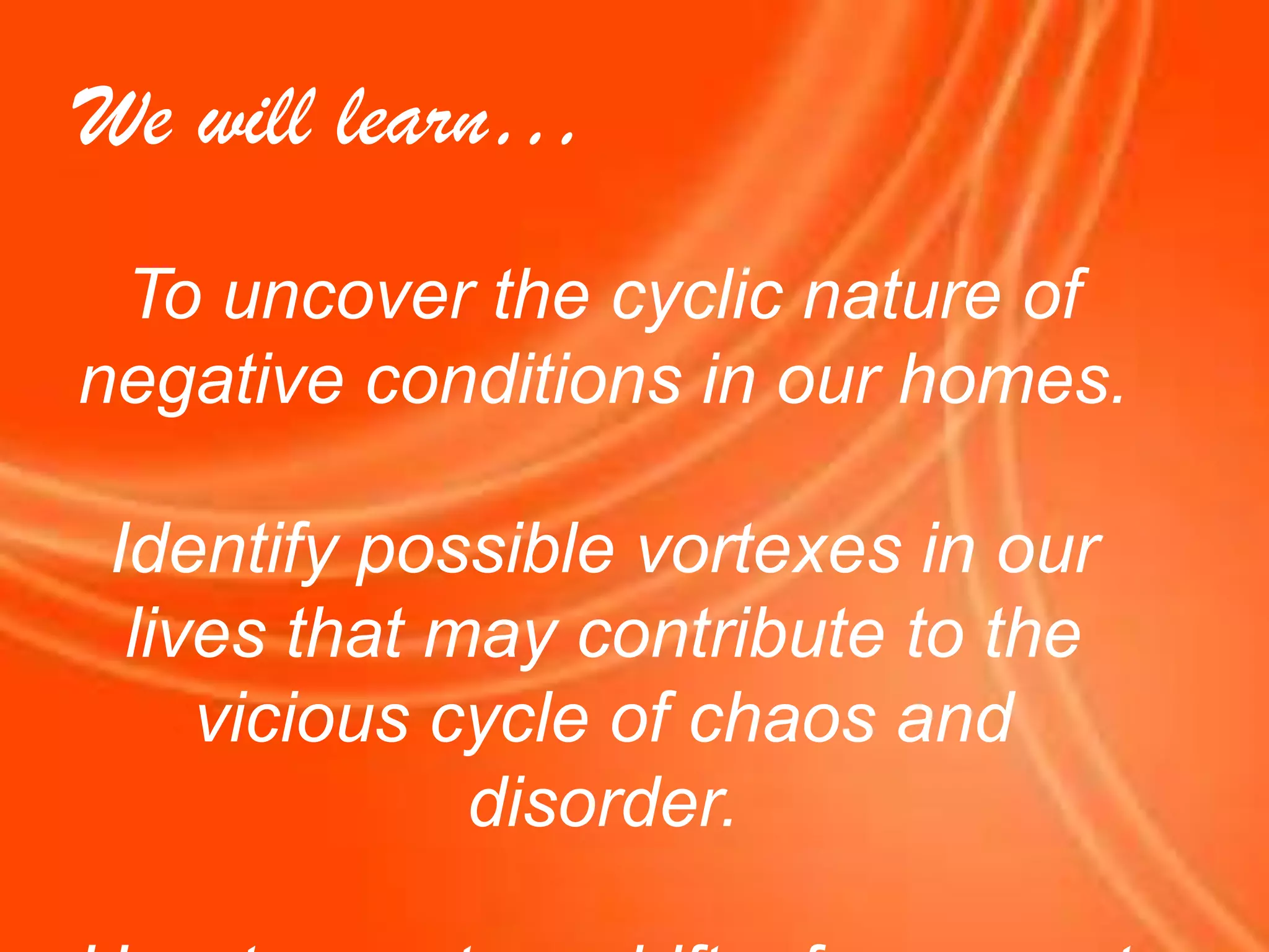 We will learn…To uncover the cyclic nature of negative conditions in our homes.Identify possible vortexes in our lives that may contribute to the vicious cycle of chaos and disorder.How to create a shift  of energy at home.