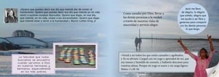 «Quiero que puedas decir ese día que intenté dar de comer al
hambriento. Quiero que puedas decir ese día que intenté en mi vida
vestir a quienes estaban desnudos. Quiero que digas, en ese día,
que intenté, en mi vida, visitar a los encarcelados. Quiero que digas
que intenté amar y servir a la humanidad.» Martin Luther King, Jr
La felicidad que todas
buscamos se encuentra
cuando servimos a Dios
en nuestras hermanas y
hermanos, especialmente
en los más pobres.
«Venid a mí todos los que estáis cansados y agobiados,
y Yo os aliviaré. Cargad con mi yugo y aprended de mí, que
soy manso y humilde de corazón, y hallaréis descanso para
vuestras almas. Porque mi yugo es suave y mi carga ligera»
Mateo 11,28-30.
Como amadas por Dios, llevar a
las demás personas a la verdad
a través de nuestras vidas de
sinceridad y servicio alegre.
Jesús me llena
de alegría, la alegría
que anhelo; alegría que
me ayuda a ser libre y
generosa para compartir
con las demás personas
lo que tengo.
Alegría
 
