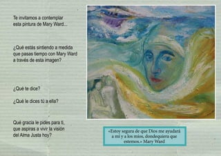 Te invitamos a contemplar
esta pintura de Mary Ward...
¿Qué estás sintiendo a medida
que pasas tiempo con Mary Ward
a través de esta imagen?
¿Qué te dice?
¿Qué le dices tú a ella?
Qué gracia le pides para ti,
que aspiras a vivir la visión
del Alma Justa hoy?
«Estoy segura de que Dios me ayudará
a mí y a los míos, dondequiera que
estemos.» Mary Ward
 
