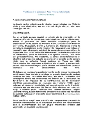 Vicisitudes de la polémica de Anna Freud y Melanie Klein
                           Guillermo Delahanty.

A la memoria de Pedro Michaca

La teoría de las relaciones de objeto, desarrolladas por Melanie
Klein y sus discípulos, no es una psicología del yo, sino una
mitología del ello.

David Rapaport.

En un artículo previo analicé el efecto de la migración en la
construcción de la psicología psicoanalítica del yo (Delahanty,
1992). El proceso de exilio también contribuyó para la
elaboración de la teoría de Melanie Klein. Melanie Klein transita
por Viena, Budapest, Berlín y Londres (1). Nociones como la
envidia, la importancia de la madre y la reparación, se hallan en
conexión con el pecado original, la inmaculada concepción y la
expiación. Con todo, la familia Klein estuvo tentada a convertirse
al catolicismo, pero se convirtió a la iglesia unitaria, una rama
del protestantismo. No obstante, a estas consideraciones el
objetivo del presente estudio es conocer el debate de la señora
Klein con la señorita Freud iniciado en Viena en 1927.
Comprender los procesos subjetivos en el pleito y enmarcarlo
en un nivel epistemológico para revelar las diferencias teórico-
técnicas         del         psicoanálisis        del         niño.

El debate se transportó posteriormente de la arena vienesa a la
londinense. Aquí conviene analizar el estado teórico de ambas
autoras en ese momento histórico, es decir, entender sus
conceptos sobre las relaciones de objeto en la discusión de
1942-1944. El impacto de la controversia en la institución
científica psicoanalítica es revisado por Holland (1990) quien
subraya el carácter positivista del conocimiento en la tradición
británica en los debates (2) Sobre éste debate en concreto
King, y Steiner (1991) realizan una reseña histórica. Según
Laurent (1997), Lacan reflexionó críticamente sobre las nociones
de ambas autoras en el debate en el Seminario 4 La relación de objeto
(1956-1957).

En el conflicto surgió una solución de compromiso que evitó la
escisión institucional de la Sociedad Británica de Psicoanálisis
con la conformación de un grupo intermedio creado por
Winnicott, un espacio transicional.
 