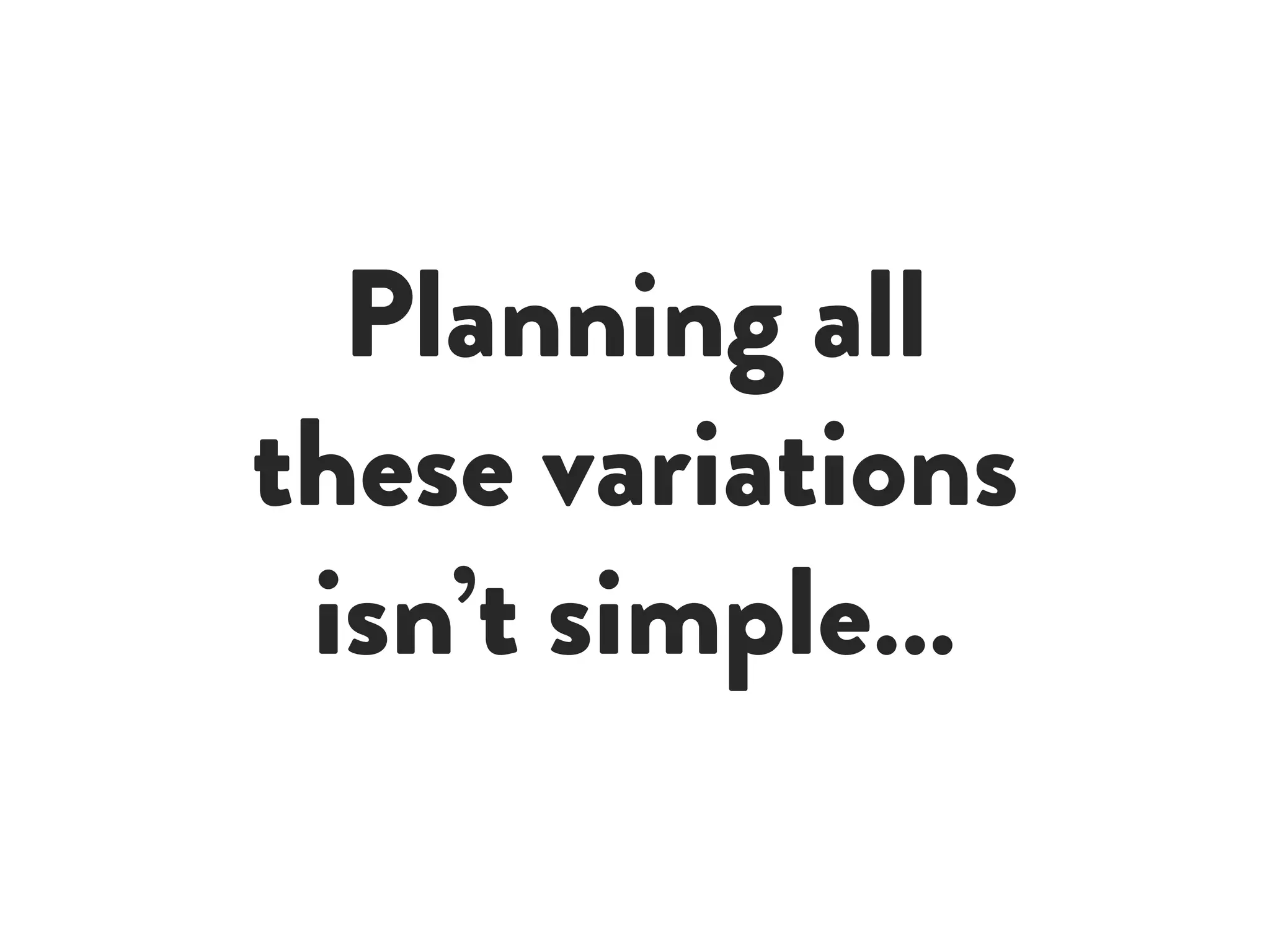 Planning all
these variations
isn’t simple…
 