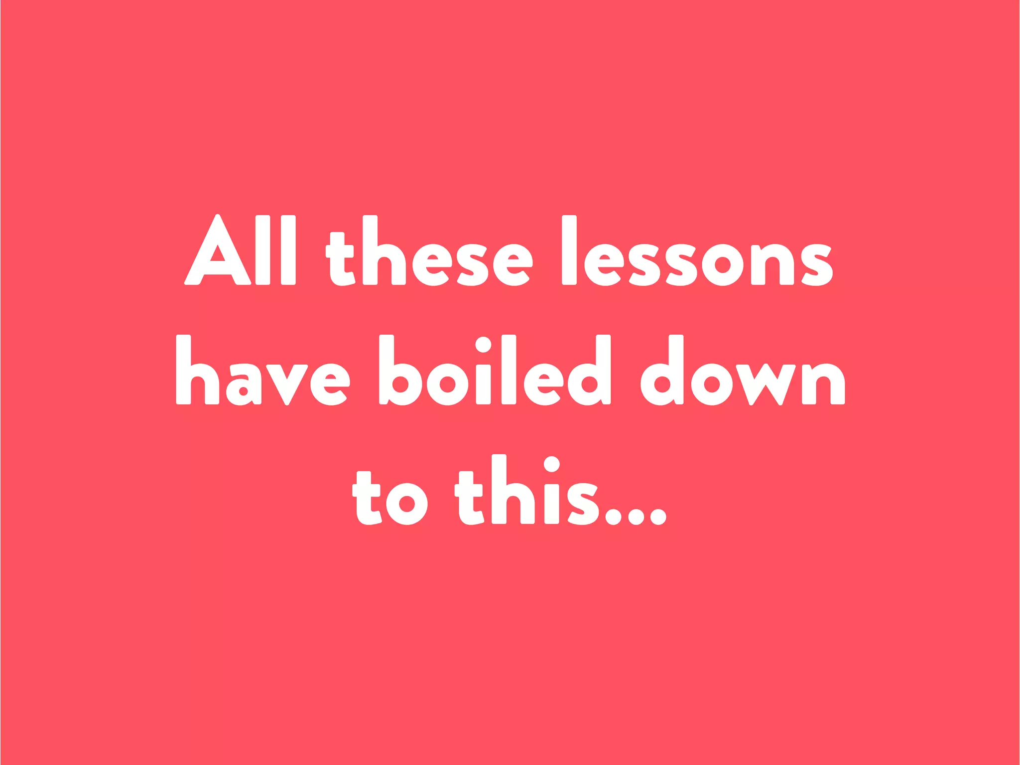All these lessons
have boiled down
to this…
 