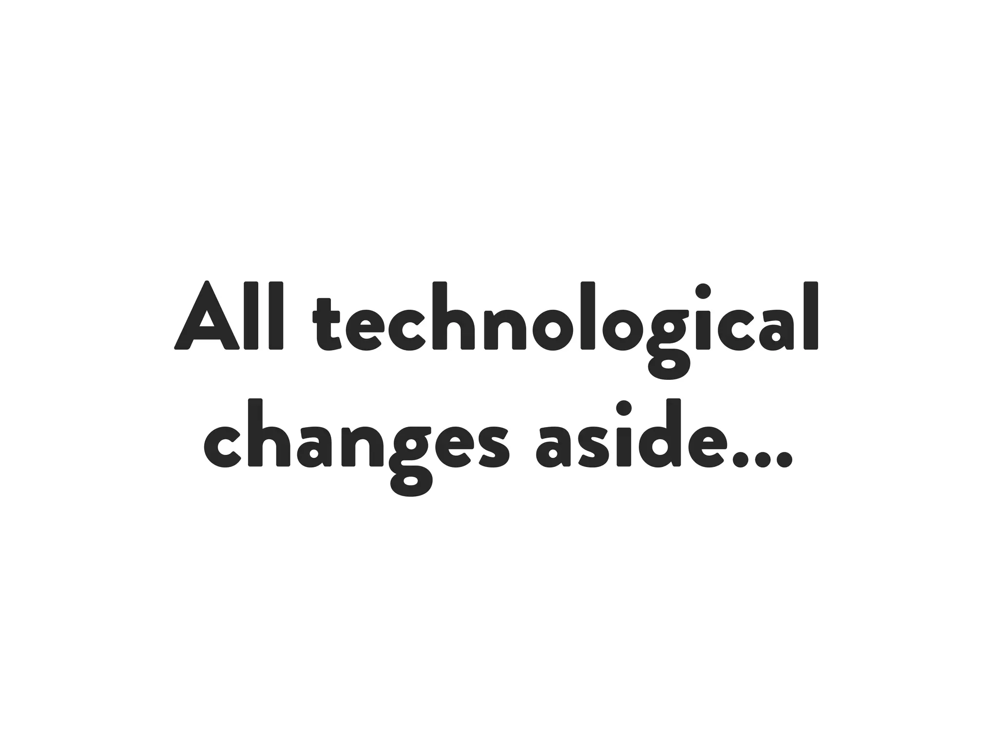 All technological
changes aside…
 