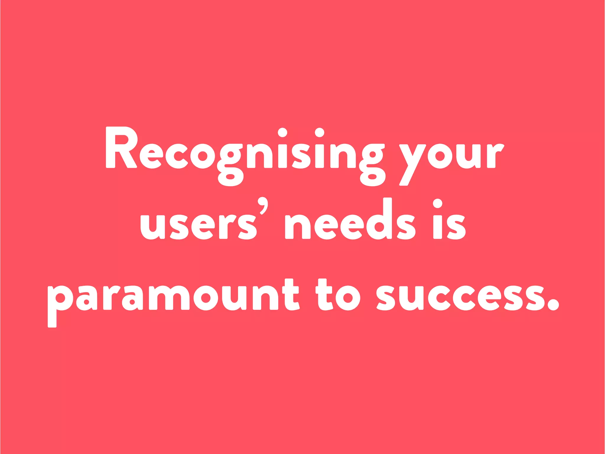 Recognising your
users’ needs is
paramount to success.
 