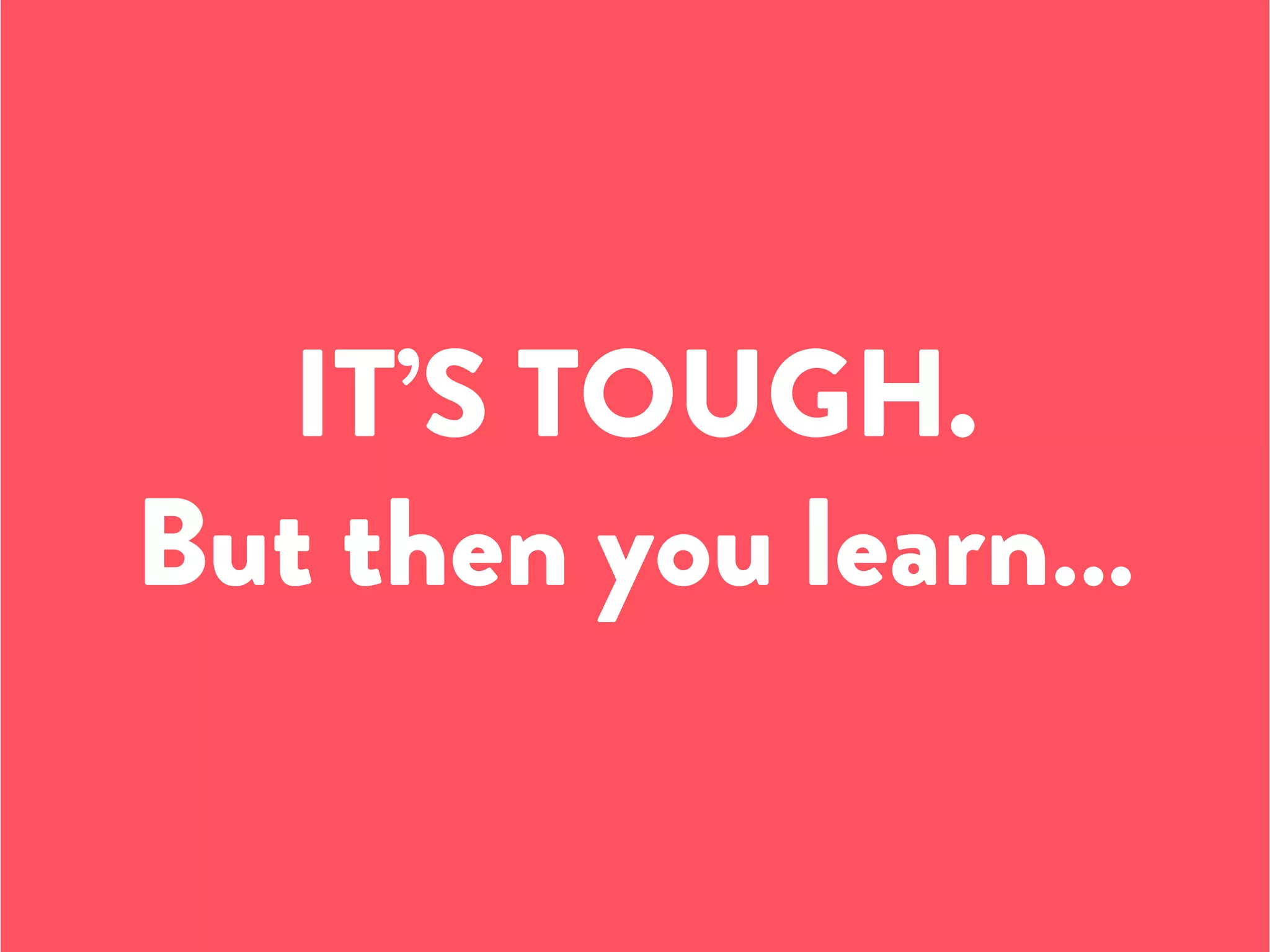 IT’S TOUGH.
But then you learn…
 
