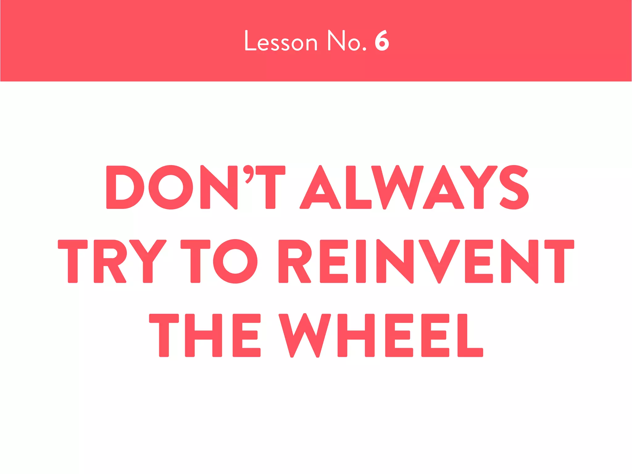 Lesson No. 6
DON’T ALWAYS
TRY TO REINVENT
THE WHEEL
 