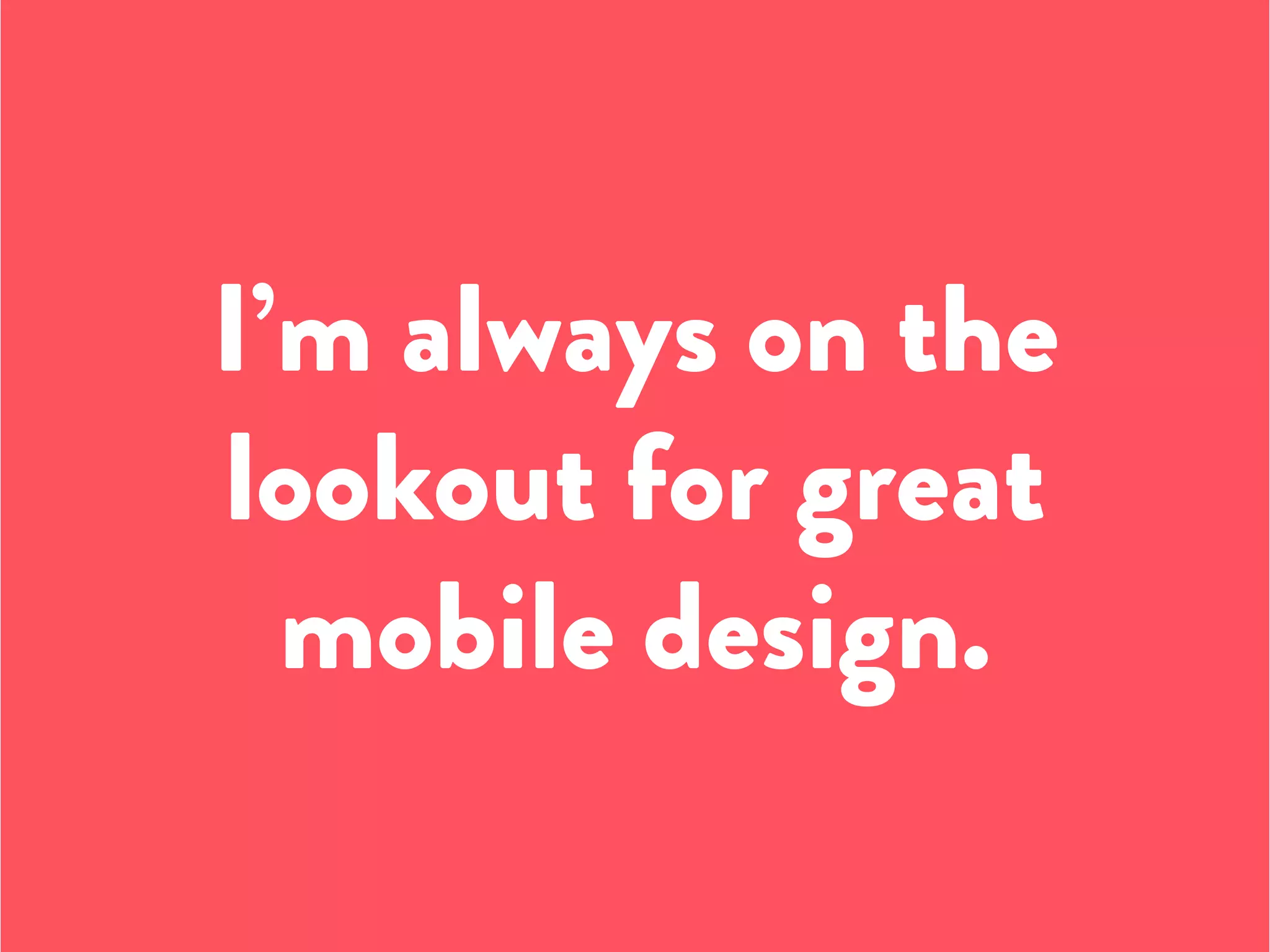I’m always on the
lookout for great
mobile design.
 