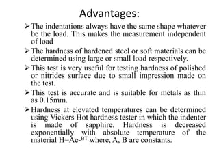 Advantages:
The indentations always have the same shape whatever
be the load. This makes the measurement independent
of load
The hardness of hardened steel or soft materials can be
determined using large or small load respectively.
This test is very useful for testing hardness of polished
or nitrides surface due to small impression made on
the test.
This test is accurate and is suitable for metals as thin
as 0.15mm.
Hardness at elevated temperatures can be determined
using Vickers Hot hardness tester in which the indenter
is made of sapphire. Hardness is decreased
exponentially with absolute temperature of the
material H=Ae-BT where, A, B are constants.
 