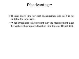 Disadvantage:
It takes more time for each measurement and so it is not
suitable for industries.
When irregularities are present then the measurement taken
by Vickers shows more deviation than those of Brinell test.
 