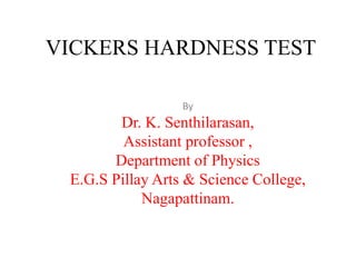 VICKERS HARDNESS TEST
By
Dr. K. Senthilarasan,
Assistant professor ,
Department of Physics
E.G.S Pillay Arts & Science College,
Nagapattinam.
 