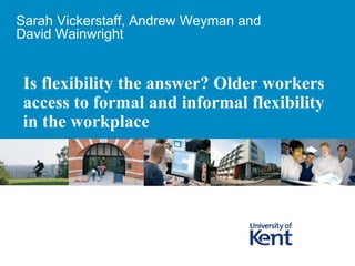 Is flexibility the answer? Older workers
access to formal and informal flexibility
in the workplace
Sarah Vickerstaff, Andrew Weyman and
David Wainwright
 