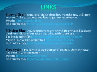 Story of Stuff-educational videos about how we make, use, and throw
away stuff. Has educational and how to get involved resources.
Website http://storyofstuff.org/
Find on Facebook https://www.facebook.com/storyofstuff
Mission Blue-Oceanographer and eco-activist Dr. Sylvia Earl’s exposes
the dire condition of our oceans and what needs to be done.
The Movie on Netflix http://www.netflix.com/WiMovie/70308278
Mission Blue website-get involved http://mission-blue.org/
Find on Facebook https://www.facebook.com/missionblue
Free Cycle-a free service to keep stuff out of landfills. Offer or receive
free items in your community.
Website-https://www.freecycle.org/
Find on Facebook https://www.facebook.com/freecycle
 