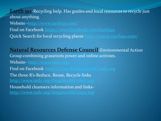 Earth 911-Recycling help. Has guides and local resources to recycle just
about anything.
Website -http://www.earth911.com/
Find on Facebook https://www.facebook.com/Earth911
Quick Search for local recycling places http://search.earth911.com/
Natural Resources Defense Council-Environmental Action
Group combining grassroots power and online activists.
Website- http://www.nrdc.org/
Find on Facebook https://www.facebook.com/nrdc.org
The three R’s-Reduce, Reuse, Recycle links
http://www.nrdc.org/thisgreenlife/0802.asp
Household cleansers information and links-
http://www.nrdc.org/thisgreenlife/0405.asp
 