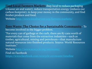 Find Local Farmers Markets-buy local to reduce packaging
(cleaner air and water), reduce transportation energy (reduces our
carbon footprint), to keep your money in the community, and find
fresher produce and food.
Website http://www.localharvest.org/farmers-markets/
Zero Waste: The Choice for a Sustainable Community- To
become involved in the bigger problem.
“For every can of garbage at the curb, there are 87 cans worth of
materials that come from the extraction industries—such as
timber, agricultural, mining and petroleum—that manufacture
natural resources into finished products. Source: World Resources
Institute.”
Website http://www.ecocycle.org/zerowaste/
Find on Facebook
https://www.facebook.com/ecocycle.zerowaste/timeline
 
