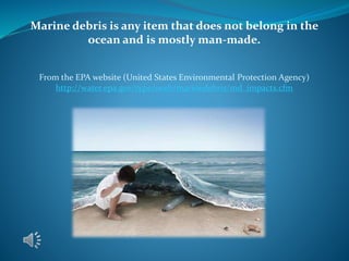 Marine debris is any item that does not belong in the
ocean and is mostly man-made.
From the EPA website (United States Environmental Protection Agency)
http://water.epa.gov/type/oceb/marinedebris/md_impacts.cfm
 