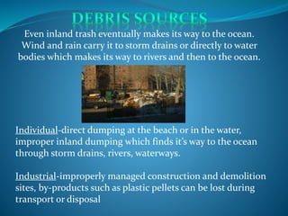 Individual-direct dumping at the beach or in the water,
improper inland dumping which finds it’s way to the ocean
through storm drains, rivers, waterways.
Industrial-improperly managed construction and demolition
sites, by-products such as plastic pellets can be lost during
transport or disposal
Even inland trash eventually makes its way to the ocean.
Wind and rain carry it to storm drains or directly to water
bodies which makes its way to rivers and then to the ocean.
 