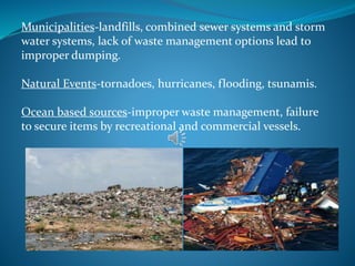 Municipalities-landfills, combined sewer systems and storm
water systems, lack of waste management options lead to
improper dumping.
Natural Events-tornadoes, hurricanes, flooding, tsunamis.
Ocean based sources-improper waste management, failure
to secure items by recreational and commercial vessels.
 