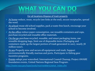For all locations-Dispose of trash properly
 At home-reduce, reuse, recycle (see links at the end), secure receptacles, spread
the word.
 At school-reuse old school supplies, pack a waste-free lunch, encourage your
school to become involved.
 At the office-reduce paper consumption, use reusable containers and cups,
purchase recycled and reusable office materials.
 On the go-purchase recycled, reusable, and smart packaging items, use
reusable shopping bags, limit use of disposable items (Packaging and
containers made up the largest portion of trash generated in 2007, nearly 78
million tons!).
 At sea-Properly stow and secure all equipment and trash, Support
environmentally friendly marinas and ports, Participate in fishing gear
incentive programs.
 Events-adopt your watershed, International Coastal Cleanup, Project AWARE
foundation events, United Nations Regional Seas Program .
http://water.epa.gov/type/oceb/marinedebris/what_index.cfm
 
