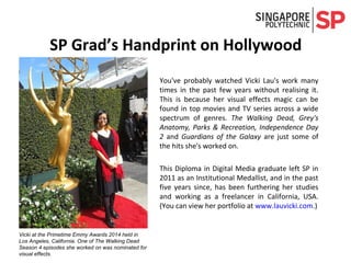 SP Graduate’s Handprint on Hollywood
You've probably watched Vicki Lau's work many
times in the past few years without realising it.
This is because her visual effects magic can be
found in top movies and TV series across a wide
spectrum of genres. The Walking Dead, Grey's
Anatomy, Parks & Recreation, Independence Day
2 and Guardians of the Galaxy are just some of
the hits she's worked on.
This Diploma in Digital Media graduate left SP in
2011 as an Institutional Medallist, and in the past
five years since, has been furthering her studies
and working as a freelancer in California, USA.
(You can view her portfolio at www.lauvicki.com.)
The Diploma in Digital Media has been renamed as the
Diploma in Visual Effects and Motion Graphics.Vicki at the Primetime Emmy Awards 2014 held in
Los Angeles, California. One of The Walking Dead
Season 4 episodes she worked on was nominated for
visual effects.
 