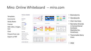 Miro: Online Whiteboard -- miro.com
• Brainstorms
• Storyboards
• User Journeys
• Narrative Strands
in Conventional
Contexts
(backstories,
timelines)
• Transmedia Story
Lines
• FREE
Templates
Comments
Sticky Notes
Frames
Add video, images,
text
Chat
Present from site
Export as PDF
 