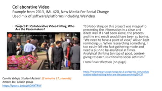 Collaborative Video
Example from 2013, IML 420, New Media For Social Change
Used mix of software/platforms including WeVideo
• Project #1: Collaborative Video Editing, Who
Are the Peacemakers?
“Collaborating on this project was integral to
presenting the information in a clear and
direct way. If I had been alone, the process
and the end result would have been so boring.
“We need to have a point of view,” Allison kept
reminding us. When researching something, I
too easily fall into fact-gathering mode and
need a push to be analytical at times.
Analytical thinking (on top of good, context-
giving research) is critical to social activism.”
From final reflection (on page)
https://newmedia4socialchange2013.wordpress.com/collab
orative-video-editing-who-are-the-peacemakers/74-2/
Camila Vallejo, Student Activist (2 minutes 17, seconds)
Amber, Biz, Allison group
https://youtu.be/ujpAONYTRVY
 