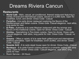 Dreams Riviera Cancun
Restaurants
 World Café - Main, casual, air-conditioned, themed restaurant featuring a
variety of local and international cuisine, served in a buffet style. Open for
breakfast, lunch, and dinner. Dress Code - Casual
 Portofino - A la carte dinner restaurant exploring the flavors of the
Mediterranean and Italian cuisine. Dress code: Casual elegance, neat attire,
long pants for men
 El Patio - Authentic à la carte Mexican restaurant with the aromas and
flavors of this traditional cuisine. Open for dinner. Dress Code - Casual
 Himitsu - Specializing in Pan-Asian cuisine. Open for dinner. Dress code:
Casual elegance, neat attire, long pants for men. Dress Code - Casual, no
shorts
 Oceana - Offers a variety of à la carte fresh grilled local and international
seafood specialties. Open for breakfast, lunch (buffet), and dinner. Dress
Code - Casual
 Seaside Grill - À la carte steak house open for dinner. Dress Code - Casual
 Bordeaux - À la carte French cuisine served in a romantic setting with wine
cellar. Open for dinner. Dress code - Casual elegance, neat attire, long
pants for men
 Room Service – 24 Hours
 