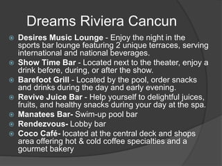 Dreams Riviera Cancun
 Desires Music Lounge - Enjoy the night in the
sports bar lounge featuring 2 unique terraces, serving
international and national beverages.
 Show Time Bar - Located next to the theater, enjoy a
drink before, during, or after the show.
 Barefoot Grill - Located by the pool, order snacks
and drinks during the day and early evening.
 Revive Juice Bar - Help yourself to delightful juices,
fruits, and healthy snacks during your day at the spa.
 Manatees Bar- Swim-up pool bar
 Rendezvous- Lobby bar
 Coco Café- located at the central deck and shops
area offering hot & cold coffee specialties and a
gourmet bakery
 