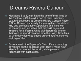 Dreams Riviera Cancun
 Kids ages 3 to 12 can have the time of their lives at
the Explorer’s Club – all a part of their Unlimited-
Luxury® privileges at Dreams Riviera Cancun Resort
& Spa! Created especially for youngsters, the club is
fully and professionally supervised and filled with
adventures and activities that they will enjoy and
treasure for a lifetime, while giving parents time on
their own to spend vacation time their way. Time flies
by with daily activities based around nature, science
and exploration.
 Once a week, the Explorer’s Club offers a camping
adventure on the beach as well! They’ll make new
friends from around the world, while parents
reconnect with each other.
 