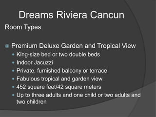 Dreams Riviera Cancun
Room Types
 Premium Deluxe Garden and Tropical View
 King-size bed or two double beds
 Indoor Jacuzzi
 Private, furnished balcony or terrace
 Fabulous tropical and garden view
 452 square feet/42 square meters
 Up to three adults and one child or two adults and
two children
 