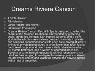 Dreams Riviera Cancun
 4.5 Star Resort
 All-Inclusive
 Large Resort (486 rooms)
 20 minutes from airport
 Dreams Riviera Cancun Resort & Spa is designed to reflect the
charm of the Mexican Caribbean. Surrounded by glistening
pools, spring-fed cenotes, lush tropical gardens, and a palm-
studded beach, this resort allows guests to luxuriate in private
and spacious accommodations with each suite having at least 1
whirlpool, private plunge pools in every lower level room facing
the spread out pool and beach areas, daily refreshed minibar,
full marble bathroom, and a wealth of upgraded amenities.
Seven à la carte themed restaurants without reservations, six
fabulous bars ranging from elegant to swim-up, plus a state-of-
the-art fitness center, and lavish full-service spa provide guests
with a host of amenities.
 