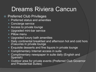 Dreams Riviera Cancun
 Preferred Club Privileges
 Preferred status and amenities
 Concierge service
 Access to private lounge
 Upgraded mini-bar service
 Pillow menu
 Upgraded luxury bath amenities
 Daily continental breakfast and afternoon hot and cold hors
d’oeuvres in private lounge
 Exquisite desserts and fine liquors in private lounge
 Complimentary Internet access in suite
 Complimentary newspaper in suite daily (English and
Spanish)
 Outdoor area for private events (Preferred Club Governor
and Presidential Suites)
 