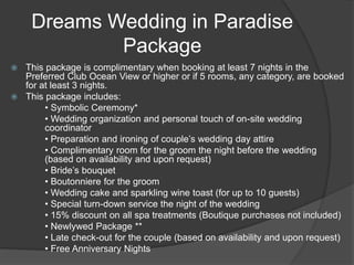 Dreams Wedding in Paradise
Package
 This package is complimentary when booking at least 7 nights in the
Preferred Club Ocean View or higher or if 5 rooms, any category, are booked
for at least 3 nights.
 This package includes:
• Symbolic Ceremony*
• Wedding organization and personal touch of on-site wedding
coordinator
• Preparation and ironing of couple’s wedding day attire
• Complimentary room for the groom the night before the wedding
(based on availability and upon request)
• Bride’s bouquet
• Boutonniere for the groom
• Wedding cake and sparkling wine toast (for up to 10 guests)
• Special turn-down service the night of the wedding
• 15% discount on all spa treatments (Boutique purchases not included)
• Newlywed Package **
• Late check-out for the couple (based on availability and upon request)
• Free Anniversary Nights
 