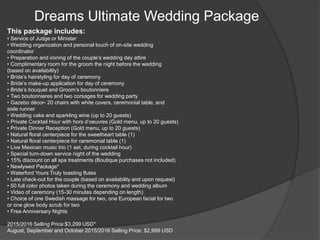 Dreams Ultimate Wedding Package
This package includes:
• Service of Judge or Minister
• Wedding organization and personal touch of on-site wedding
coordinator
• Preparation and ironing of the couple’s wedding day attire
• Complimentary room for the groom the night before the wedding
(based on availability)
• Bride’s hairstyling for day of ceremony
• Bride’s make-up application for day of ceremony
• Bride’s bouquet and Groom’s boutonniere
• Two boutonnieres and two corsages for wedding party
• Gazebo décor- 20 chairs with white covers, ceremonial table, and
aisle runner
• Wedding cake and sparkling wine (up to 20 guests)
• Private Cocktail Hour with hors d’oeuvres (Gold menu, up to 20 guests)
• Private Dinner Reception (Gold menu, up to 20 guests)
• Natural floral centerpiece for the sweetheart table (1)
• Natural floral centerpiece for ceremonial table (1)
• Live Mexican music trio (1 set, during cocktail hour)
• Special turn-down service night of the wedding
• 15% discount on all spa treatments (Boutique purchases not included)
• Newlywed Package*
• Waterford Yours Truly toasting flutes
• Late check-out for the couple (based on availability and upon request)
• 50 full color photos taken during the ceremony and wedding album
• Video of ceremony (15-30 minutes depending on length)
• Choice of one Swedish massage for two, one European facial for two
or one glow body scrub for two
• Free Anniversary Nights
2015/2016 Selling Price:$3,299 USD*
August, September and October 2015/2016 Selling Price: $2,999 USD
 
